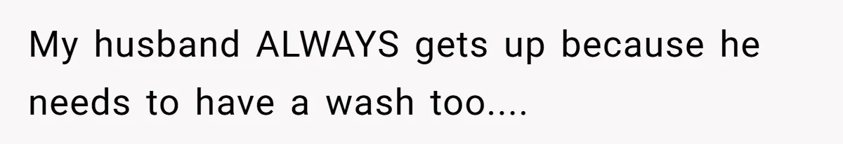 My husband ALWAYS gets up because he needs to have a wash too....