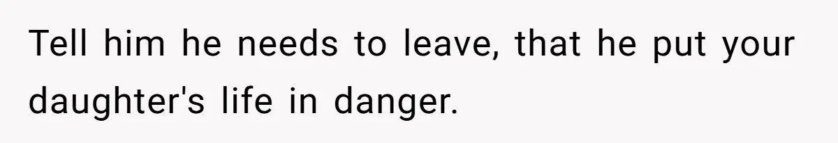 Tell him he needs to leave, that he put your daughter's life in danger.