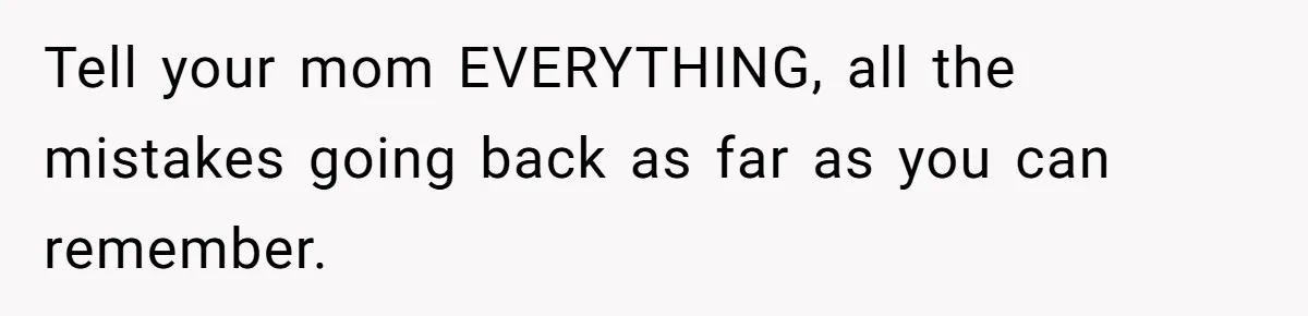Tell your mom EVERYTHING, all the mistakes going back as far as you can remember.