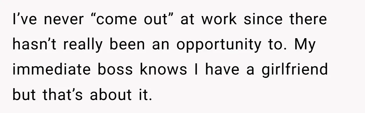 I’ve never “come out” at work since there hasn’t really been an opportunity to. My immediate boss knows I have a girlfriend but that’s about it.