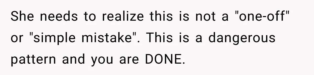 She needs to realize this is not a "one-off" or "simple mistake". This is a dangerous pattern and you are DONE.