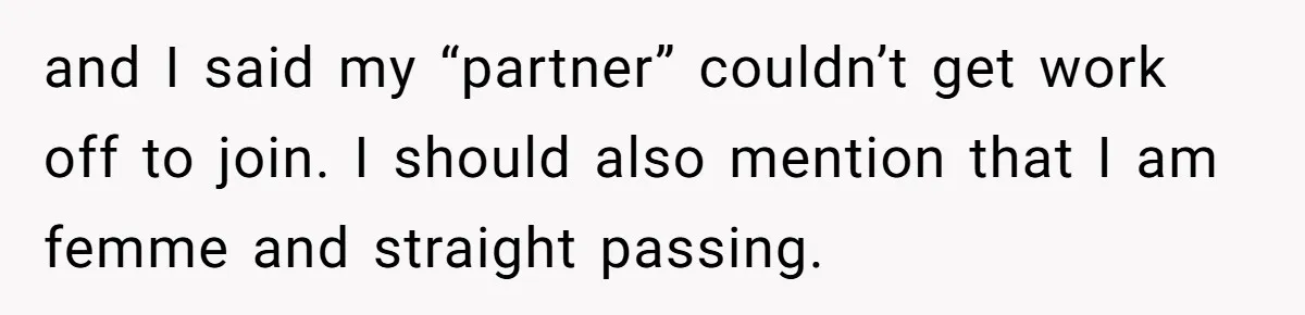 and I said my “partner” couldn’t get work off to join. I should also mention that I am femme and straight passing.
