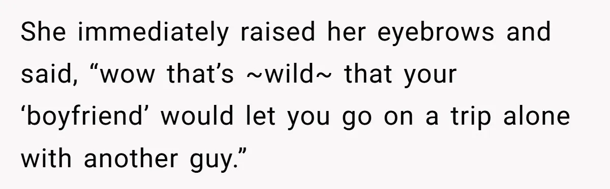 She immediately raised her eyebrows and said, “wow that’s ~wild~ that your ‘boyfriend’ would let you go on a trip alone with another guy.”