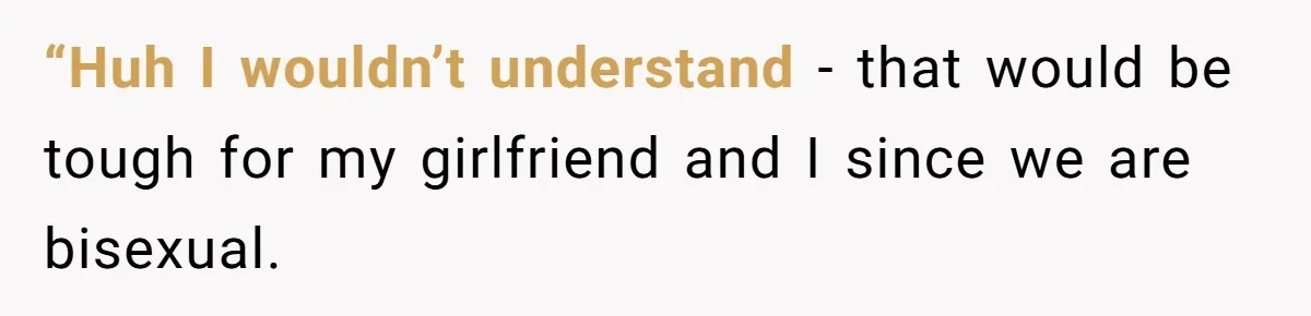 “Huh I wouldn’t understand - that would be tough for my girlfriend and I since we are bisexual.