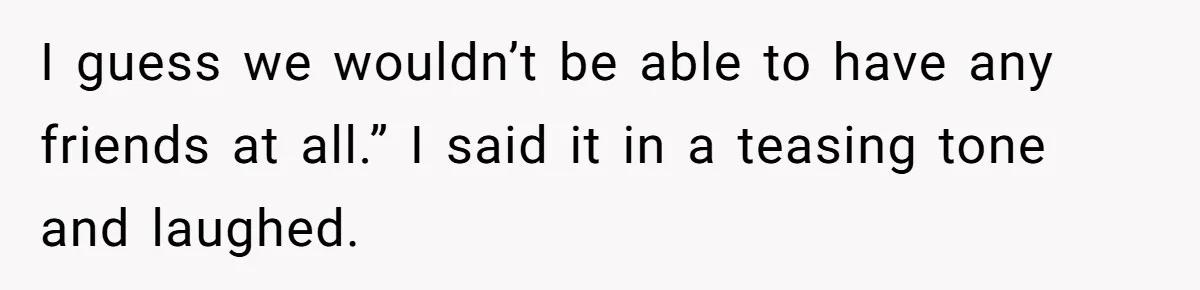 I guess we wouldn’t be able to have any friends at all.” I said it in a teasing tone and laughed.