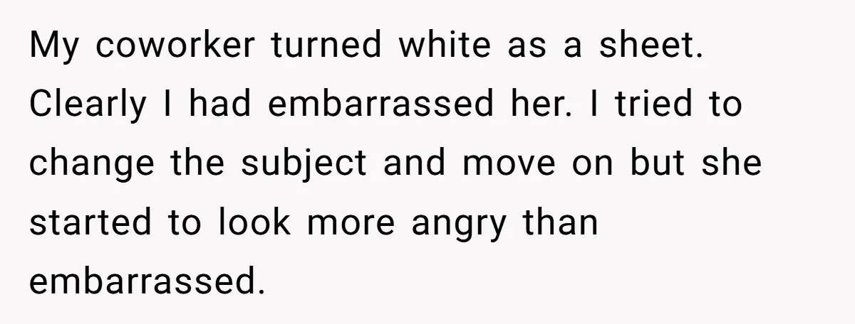 My coworker turned white as a sheet. Clearly I had embarrassed her. I tried to change the subject and move on but she started to look more angry than embarrassed.