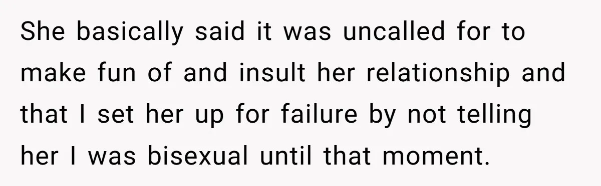 She basically said it was uncalled for to make fun of and insult her relationship and that I set her up for failure by not telling her I was bisexual...