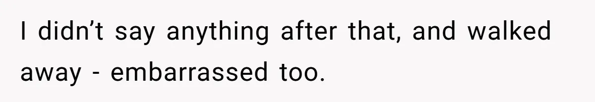 I didn’t say anything after that, and walked away - embarrassed too.