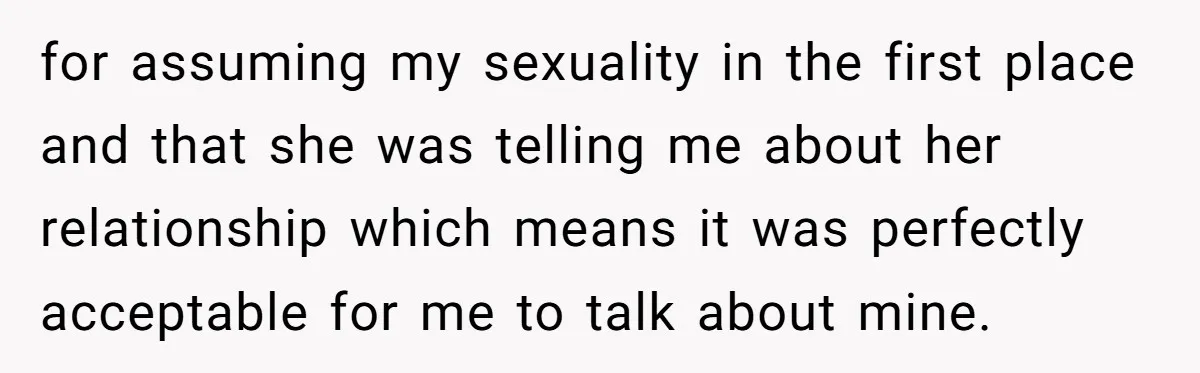 for assuming my sexuality in the first place and that she was telling me about her relationship which means it was perfectly acceptable for me to talk about mine.
