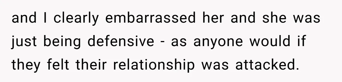 and I clearly embarrassed her and she was just being defensive - as anyone would if they felt their relationship was attacked.
