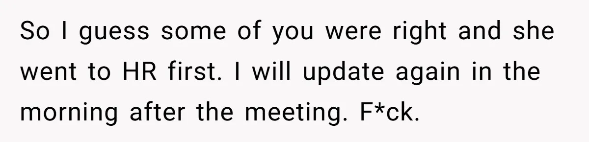 So I guess some of you were right and she went to HR first. I will update again in the morning after the meeting. F*ck.