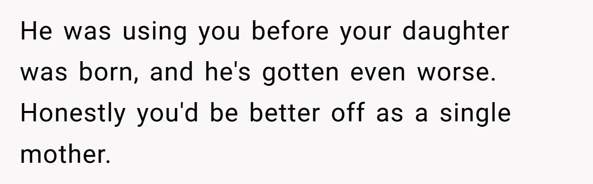 He was using you before your daughter was born, and he's gotten even worse. Honestly you'd be better off as a single mother.