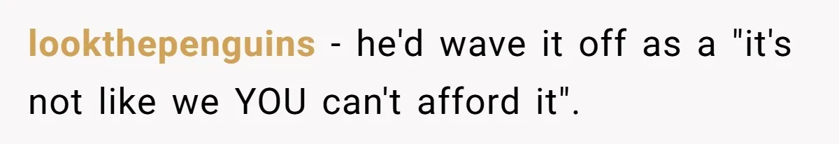 lookthepenguins −  he'd wave it off as a "it's not like we YOU can't afford it".