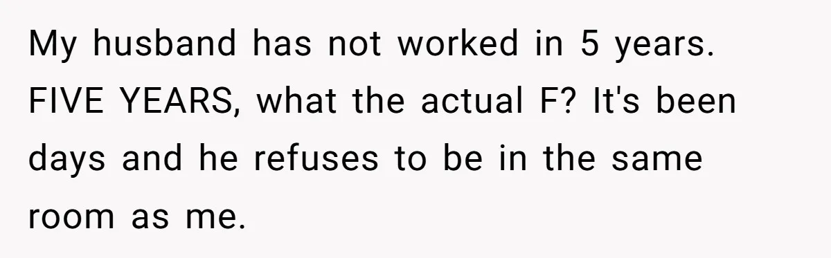 My husband has not worked in 5 years. FIVE YEARS, what the actual F? It's been days and he refuses to be in the same room as me.