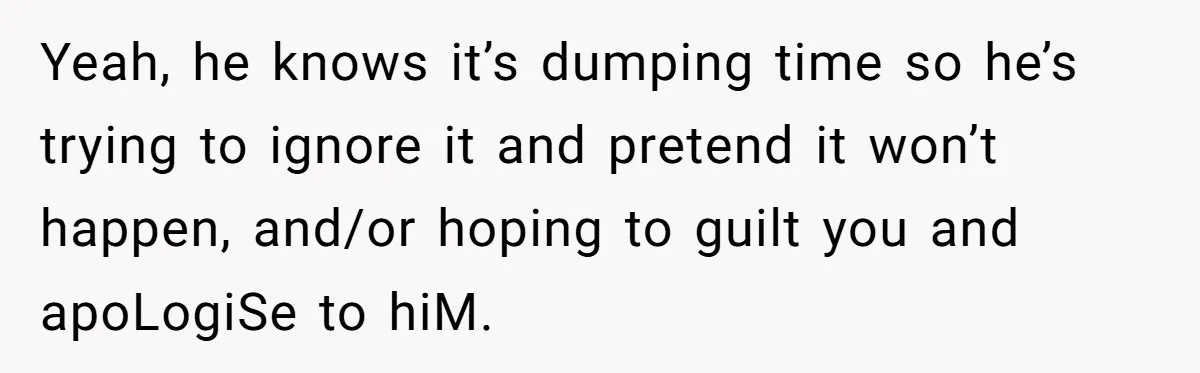 Yeah, he knows it’s dumping time so he’s trying to ignore it and pretend it won’t happen, and/or hoping to guilt you and apoLogiSe to hiM.