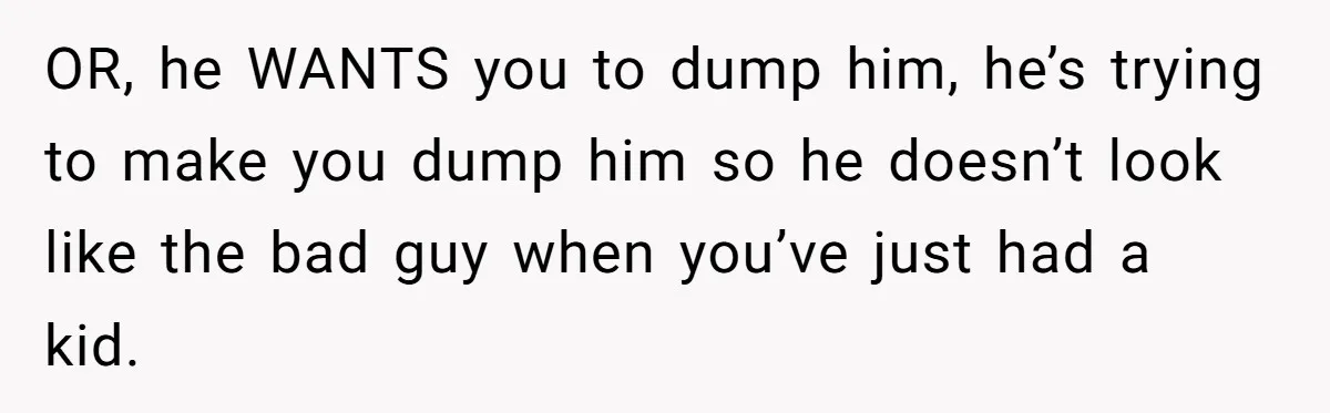 OR, he WANTS you to dump him, he’s trying to make you dump him so he doesn’t look like the bad guy when you’ve just had a kid.