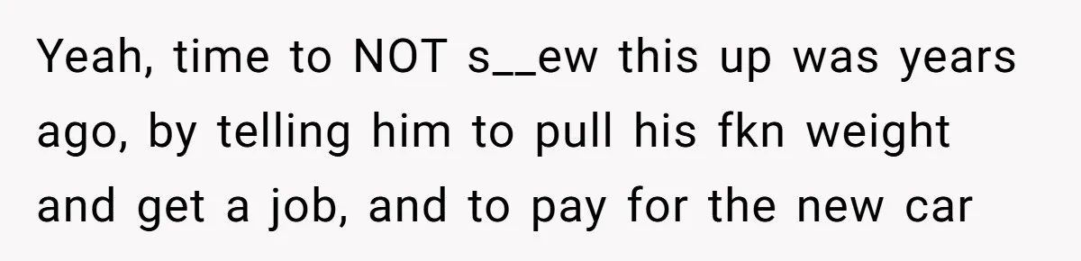 Yeah, time to NOT s__ew this up was years ago, by telling him to pull his fkn weight and get a job, and to pay for the new car