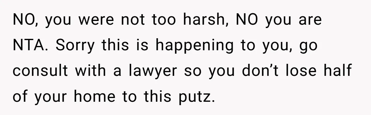 NO, you were not too harsh, NO you are NTA. Sorry this is happening to you, go consult with a lawyer so you don’t lose half of your home to...