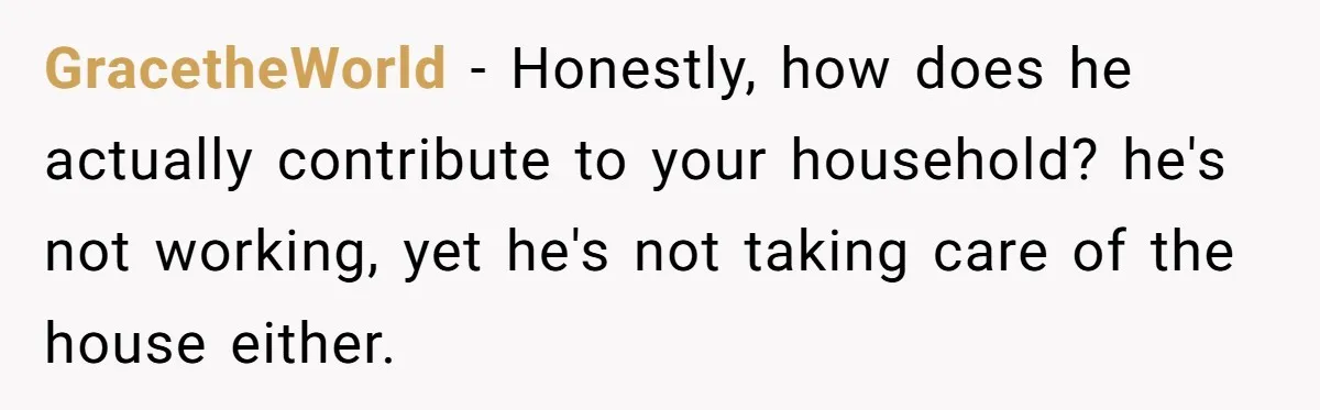 GracetheWorld − Honestly, how does he actually contribute to your household? he's not working, yet he's not taking care of the house either.