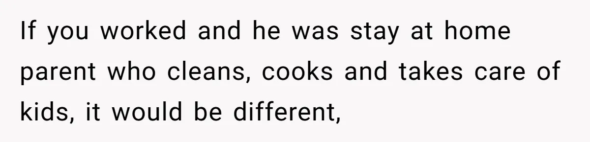 If you worked and he was stay at home parent who cleans, cooks and takes care of kids, it would be different,