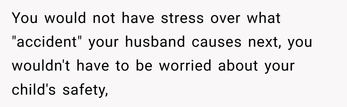 You would not have stress over what "accident" your husband causes next, you wouldn't have to be worried about your child's safety,