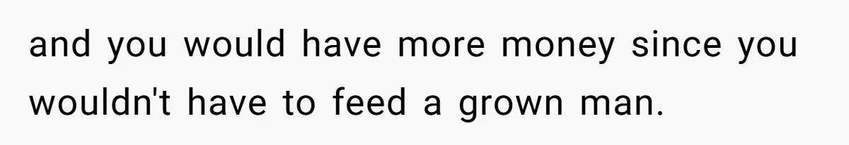 and you would have more money since you wouldn't have to feed a grown man.