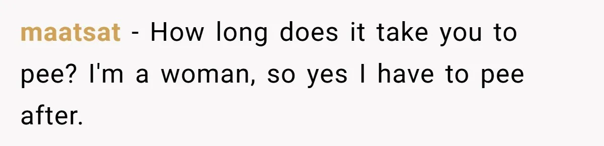 maatsat − How long does it take you to pee? I'm a woman, so yes I have to pee after.