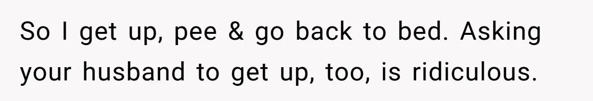 So I get up, pee & go back to bed. Asking your husband to get up, too, is ridiculous.