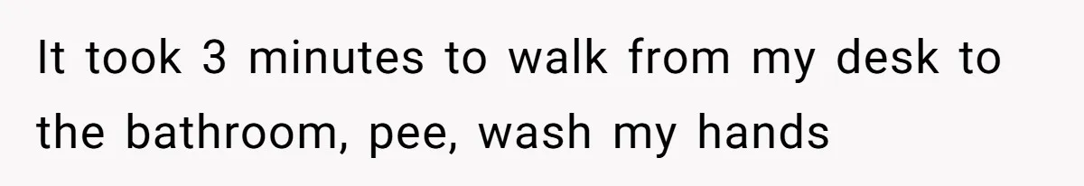 It took 3 minutes to walk from my desk to the bathroom, pee, wash my hands