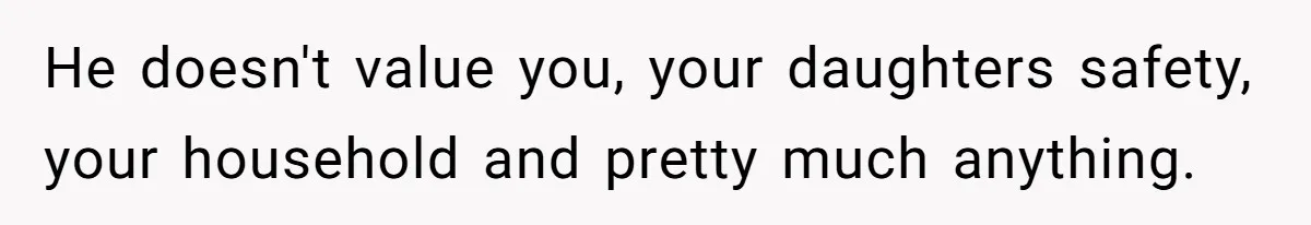 He doesn't value you, your daughters safety, your household and pretty much anything.