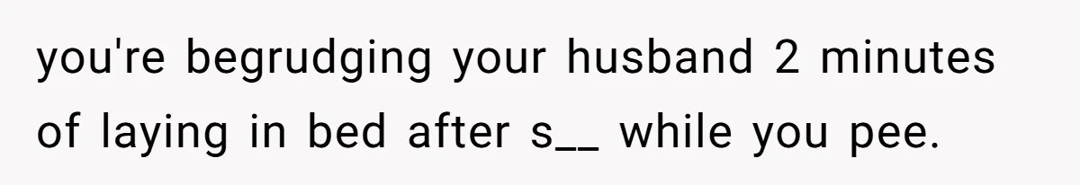 you're begrudging your husband 2 minutes of laying in bed after s__ while you pee.