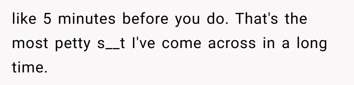 like 5 minutes before you do. That's the most petty s__t I've come across in a long time.