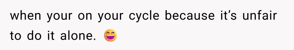 when your on your cycle because it’s unfair to do it alone. 😄