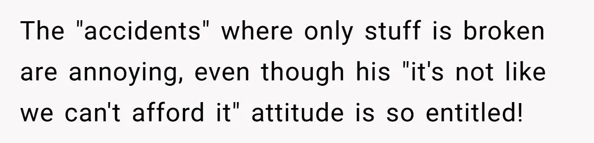 The "accidents" where only stuff is broken are annoying, even though his "it's not like we can't afford it" attitude is so entitled!