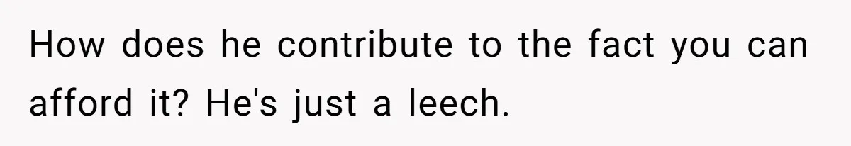 How does he contribute to the fact you can afford it? He's just a leech.