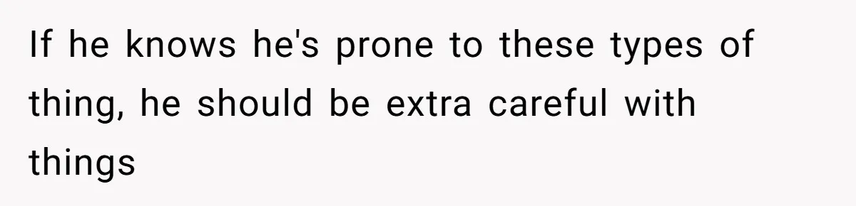 If he knows he's prone to these types of thing, he should be extra careful with things