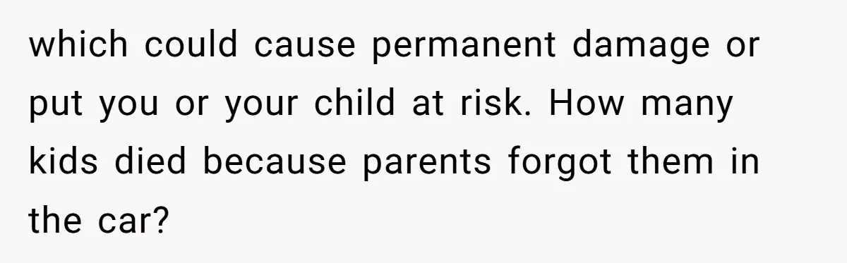 which could cause permanent damage or put you or your child at risk. How many kids died because parents forgot them in the car?