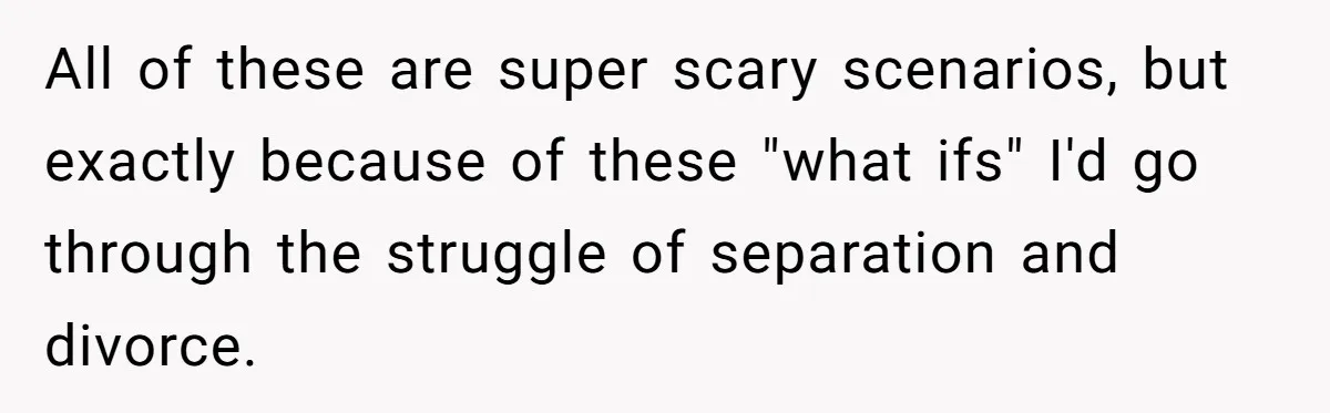 All of these are super scary scenarios, but exactly because of these "what ifs" I'd go through the struggle of separation and divorce.
