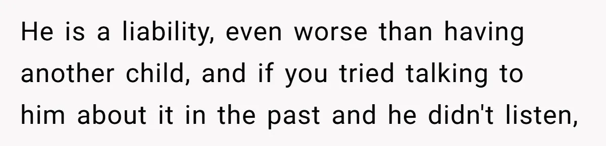 He is a liability, even worse than having another child, and if you tried talking to him about it in the past and he didn't listen,