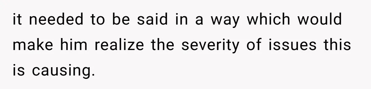 it needed to be said in a way which would make him realize the severity of issues this is causing.