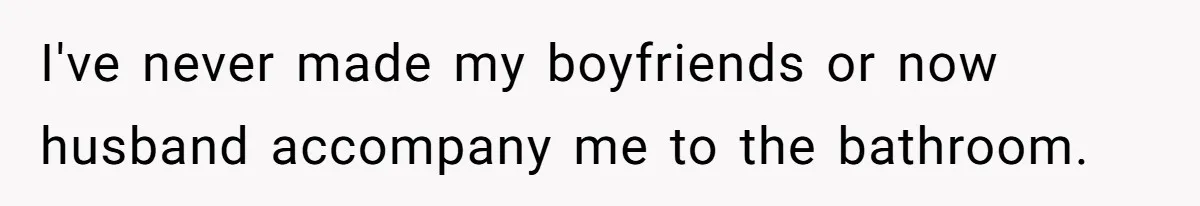 I've never made my boyfriends or now husband accompany me to the bathroom.