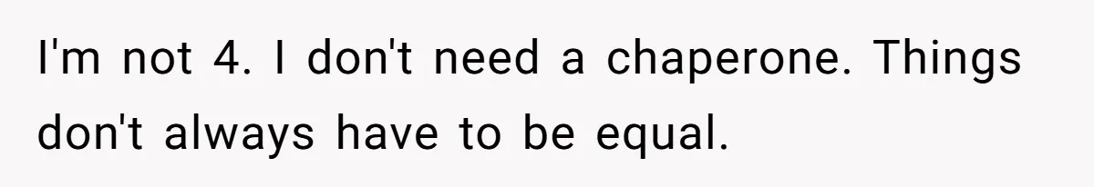 I'm not 4. I don't need a chaperone. Things don't always have to be equal.