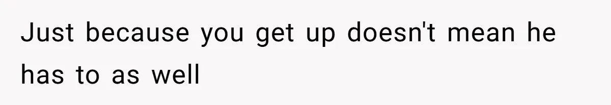 Just because you get up doesn't mean he has to as well