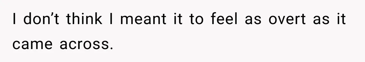 I don’t think I meant it to feel as overt as it came across.