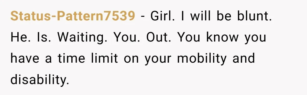 Status-Pattern7539 − Girl. I will be blunt. He. Is. Waiting. You. Out. You know you have a time limit on your mobility and disability.