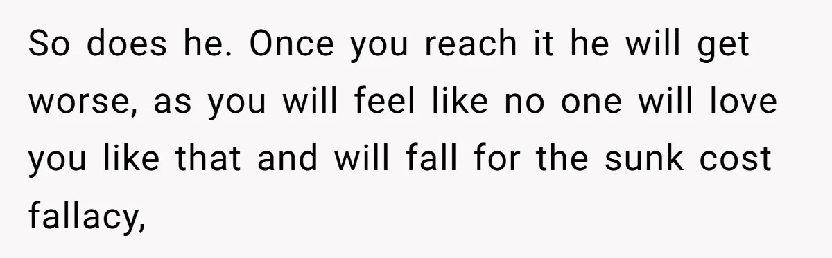 So does he. Once you reach it he will get worse, as you will feel like no one will love you like that and will fall for the sunk cost...