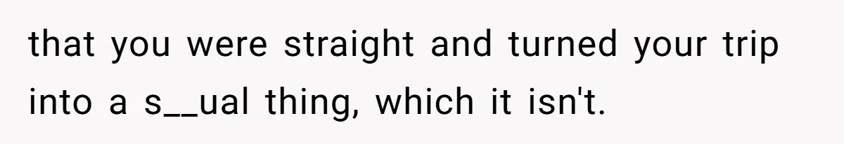that you were straight and turned your trip into a s__ual thing, which it isn't.