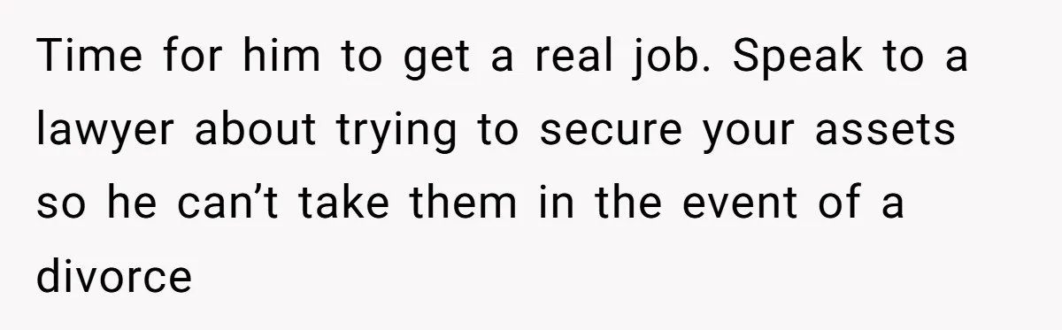 Time for him to get a real job. Speak to a lawyer about trying to secure your assets so he can’t take them in the event of a divorce
