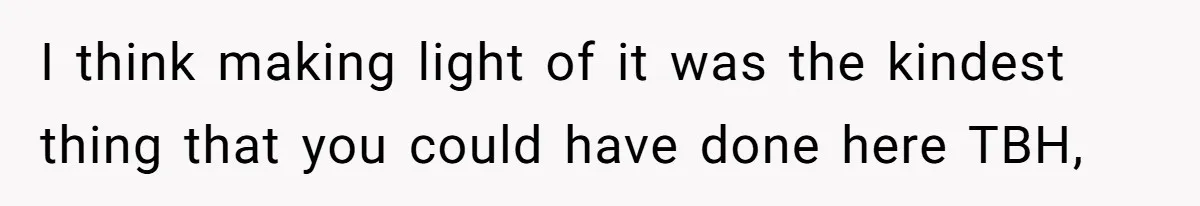 I think making light of it was the kindest thing that you could have done here TBH,