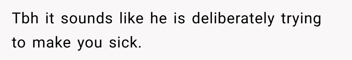 Tbh it sounds like he is deliberately trying to make you sick.